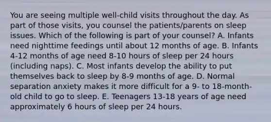 You are seeing multiple well-child visits throughout the day. As part of those visits, you counsel the patients/parents on sleep issues. Which of the following is part of your counsel? A. Infants need nighttime feedings until about 12 months of age. B. Infants 4-12 months of age need 8-10 hours of sleep per 24 hours (including naps). C. Most infants develop the ability to put themselves back to sleep by 8-9 months of age. D. Normal separation anxiety makes it more difficult for a 9- to 18-month-old child to go to sleep. E. Teenagers 13-18 years of age need approximately 6 hours of sleep per 24 hours.