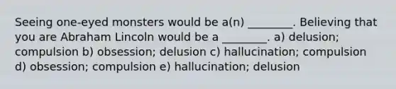 Seeing one-eyed monsters would be a(n) ________. Believing that you are Abraham Lincoln would be a ________. a) delusion; compulsion b) obsession; delusion c) hallucination; compulsion d) obsession; compulsion e) hallucination; delusion