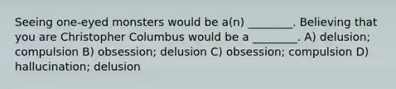 Seeing one-eyed monsters would be a(n) ________. Believing that you are Christopher Columbus would be a ________. A) delusion; compulsion B) obsession; delusion C) obsession; compulsion D) hallucination; delusion