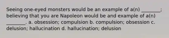 Seeing one-eyed monsters would be an example of a(n) ________; believing that you are Napoleon would be and example of a(n) ________. a. obsession; compulsion b. compulsion; obsession c. delusion; hallucination d. hallucination; delusion