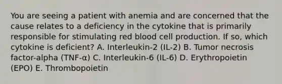 You are seeing a patient with anemia and are concerned that the cause relates to a deficiency in the cytokine that is primarily responsible for stimulating red blood cell production. If so, which cytokine is deficient? A. Interleukin-2 (IL-2) B. Tumor necrosis factor-alpha (TNF-α) C. Interleukin-6 (IL-6) D. Erythropoietin (EPO) E. Thrombopoietin