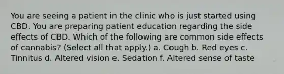 You are seeing a patient in the clinic who is just started using CBD. You are preparing patient education regarding the side effects of CBD. Which of the following are common side effects of cannabis? (Select all that apply.) a. Cough b. Red eyes c. Tinnitus d. Altered vision e. Sedation f. Altered sense of taste