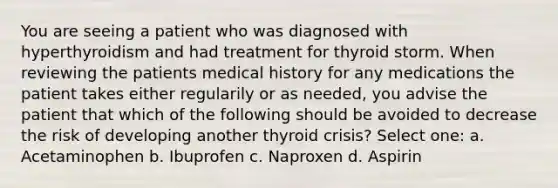 You are seeing a patient who was diagnosed with hyperthyroidism and had treatment for thyroid storm. When reviewing the patients medical history for any medications the patient takes either regularily or as needed, you advise the patient that which of the following should be avoided to decrease the risk of developing another thyroid crisis? Select one: a. Acetaminophen b. Ibuprofen c. Naproxen d. Aspirin