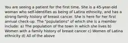 You are seeing a patient for the first time. She is a 45-year-old woman who self-identifies as being of Latina ethnicity, and has a strong family history of breast cancer. She is here for her first annual check-up. The "populations" of which she is a member include: a) The population of the town in which she lives b) Women with a family history of breast cancer c) Women of Latina ethnicity d) All of the above
