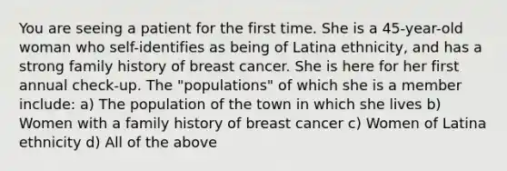 You are seeing a patient for the first time. She is a 45-year-old woman who self-identifies as being of Latina ethnicity, and has a strong family history of breast cancer. She is here for her first annual check-up. The "populations" of which she is a member include: a) The population of the town in which she lives b) Women with a family history of breast cancer c) Women of Latina ethnicity d) All of the above