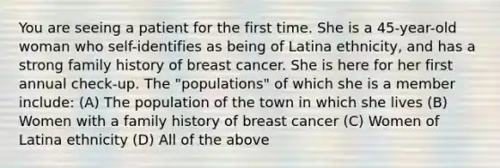 You are seeing a patient for the first time. She is a 45-year-old woman who self-identifies as being of Latina ethnicity, and has a strong family history of breast cancer. She is here for her first annual check-up. The "populations" of which she is a member include: (A) The population of the town in which she lives (B) Women with a family history of breast cancer (C) Women of Latina ethnicity (D) All of the above