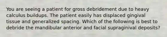 You are seeing a patient for gross debridement due to heavy calculus buildups. The patient easily has displaced gingival tissue and generalized spacing. Which of the following is best to debride the mandibular anterior and facial supraginival deposits?