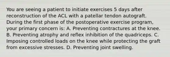 You are seeing a patient to initiate exercises 5 days after reconstruction of the ACL with a patellar tendon autograft. During the first phase of the postoperative exercise program, your primary concern is: A. Preventing contractures at the knee. B. Preventing atrophy and reflex inhibition of the quadriceps. C. Imposing controlled loads on the knee while protecting the graft from excessive stresses. D. Preventing joint swelling.