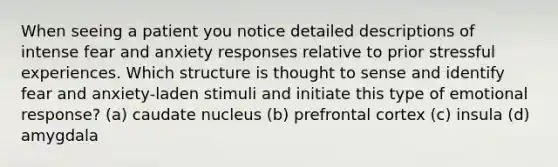 When seeing a patient you notice detailed descriptions of intense fear and anxiety responses relative to prior stressful experiences. Which structure is thought to sense and identify fear and anxiety-laden stimuli and initiate this type of emotional response? (a) caudate nucleus (b) prefrontal cortex (c) insula (d) amygdala