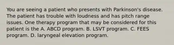 You are seeing a patient who presents with Parkinson's disease. The patient has trouble with loudness and has pitch range issues. One therapy program that may be considered for this patient is the A. ABCD program. B. LSVT program. C. FEES program. D. laryngeal elevation program.