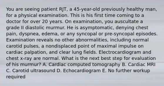 You are seeing patient RJT, a 45-year-old previously healthy man, for a physical examination. This is his first time coming to a doctor for over 20 years. On examination, you auscultate a grade II diastolic murmur. He is asymptomatic, denying chest pain, dyspnea, edema, or any syncopal or pre-syncopal episodes. Examination reveals no other abnormalities, including normal carotid pulses, a nondisplaced point of maximal impulse on cardiac palpation, and clear lung fields. Electrocardiogram and chest x-ray are normal. What is the next best step for evaluation of his murmur? A. Cardiac computed tomography B. Cardiac MRI C. Carotid ultrasound D. Echocardiogram E. No further workup required