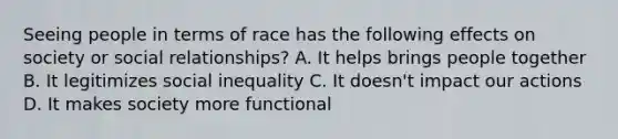 Seeing people in terms of race has the following effects on society or social relationships? A. It helps brings people together B. It legitimizes social inequality C. It doesn't impact our actions D. It makes society more functional