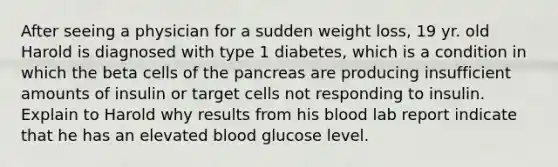 After seeing a physician for a sudden weight loss, 19 yr. old Harold is diagnosed with type 1 diabetes, which is a condition in which the beta cells of the pancreas are producing insufficient amounts of insulin or target cells not responding to insulin. Explain to Harold why results from his blood lab report indicate that he has an elevated blood glucose level.