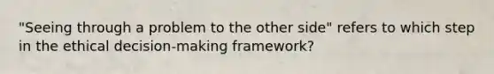 "Seeing through a problem to the other side" refers to which step in the ethical decision-making framework?