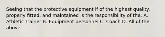 Seeing that the protective equipment if of the highest quality, properly fitted, and maintained is the responsibility of the: A. Athletic Trainer B. Equipment personnel C. Coach D. All of the above