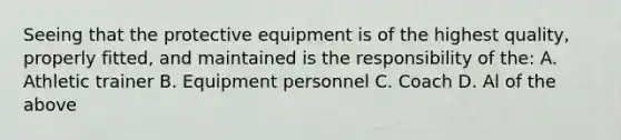 Seeing that the protective equipment is of the highest quality, properly fitted, and maintained is the responsibility of the: A. Athletic trainer B. Equipment personnel C. Coach D. Al of the above