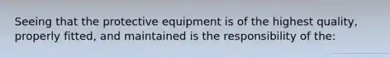 Seeing that the protective equipment is of the highest quality, properly fitted, and maintained is the responsibility of the: