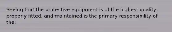 Seeing that the protective equipment is of the highest quality, properly fitted, and maintained is the primary responsibility of the: