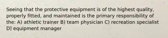 Seeing that the protective equipment is of the highest quality, properly fitted, and maintained is the primary responsibility of the: A) athletic trainer B) team physician C) recreation specialist D) equipment manager