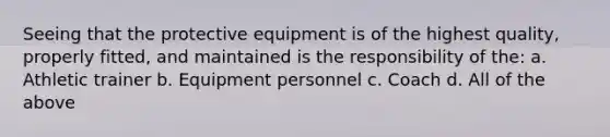 Seeing that the protective equipment is of the highest quality, properly fitted, and maintained is the responsibility of the: a. Athletic trainer b. Equipment personnel c. Coach d. All of the above