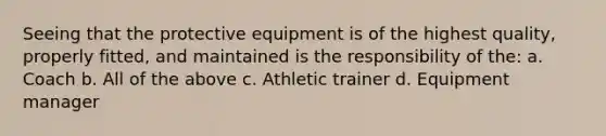 Seeing that the protective equipment is of the highest quality, properly fitted, and maintained is the responsibility of the: a. Coach b. All of the above c. Athletic trainer d. Equipment manager