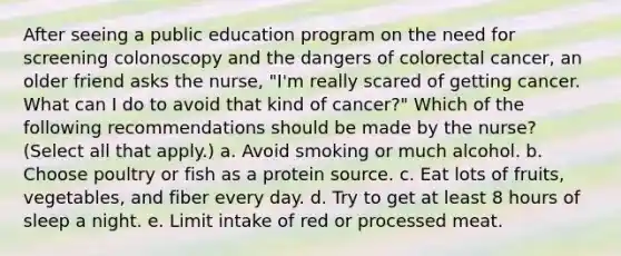 After seeing a public education program on the need for screening colonoscopy and the dangers of colorectal cancer, an older friend asks the nurse, "I'm really scared of getting cancer. What can I do to avoid that kind of cancer?" Which of the following recommendations should be made by the nurse? (Select all that apply.) a. Avoid smoking or much alcohol. b. Choose poultry or fish as a protein source. c. Eat lots of fruits, vegetables, and fiber every day. d. Try to get at least 8 hours of sleep a night. e. Limit intake of red or processed meat.