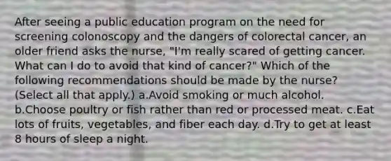 After seeing a public education program on the need for screening colonoscopy and the dangers of colorectal cancer, an older friend asks the nurse, "I'm really scared of getting cancer. What can I do to avoid that kind of cancer?" Which of the following recommendations should be made by the nurse? (Select all that apply.) a.Avoid smoking or much alcohol. b.Choose poultry or fish rather than red or processed meat. c.Eat lots of fruits, vegetables, and fiber each day. d.Try to get at least 8 hours of sleep a night.