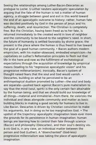 Seeing the relationships among Luther-Bacon-Descartes as prologue to Locke. § Luther neuters apocalyptic speculation by arguing that the fate of the human is not a matter of human agency, a struggle between good and evil in this world toward the end of an apocalyptic outcome to history; rather, human fate was decided positively by God in the person of Jesus and his suffering, death, and resurrection. The Christian is completely free. But the Christian, having been freed as to her fate, is returned immediately to the created world in love of neighbor and the community to be bound to the neighbor's need. In short, the future of humanity is settled favorably by divine grace; the present is the place where the human is thus freed to live toward the goal of a good human community. • Bacon authors modern empiricism, with his matter-obsessed, embodied empiricism—he capitalizes on Luther's Reformation principles to flesh out that life in the here-and-now as the fulfillment of eschatological expectations through the acquisition of knowledge by empirical means (leading to his "regressive apocalyptic vision" and his progressive millenarianism). Ironically, Bacon's system of thought raised fears that the soul and God would vanish. • Descartes, building on what he perceived to be an anthropological dualism promoted by Luther—the soul and body are separate—pushed back against Bacon's pure materialism to say that the mind (soul, spirit) is the only certain fact attainable by the human being, and that we should build our knowledge of all things—material and immaterial—from there. He valorizes the individual and ideas alongside community and matter as basic building blocks in making a good society for humans to live in. Like Bacon, Descartes is driven by Christian conviction to make his arguments, but in doing so he too marginalizes God. • The upshot of the trajectory: apocalyptic imagination loses ever more the grounds for its persistence in human imagination: human beings are learning how to control their fate through science (Bacon) and philosophy (Descartes), and their soul's destiny vis-à-vis God is, in any case, an individual matter between the person and God (Luther). A "disenchanted" (God-less) progressive millennialism was taking the place of apocalyptic imagination.