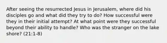 After seeing the resurrected Jesus in Jerusalem, where did his disciples go and what did they try to do? How successful were they in their initial attempt? At what point were they successful beyond their ability to handle? Who was the stranger on the lake shore? (21:1-8)