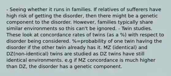 - Seeing whether it runs in families. If relatives of sufferers have high risk of getting the disorder, then there might be a genetic component to the disorder. However, families typically share similar environments so this can't be ignored. - Twin studies. These look at concordance rates of twins (as a %) with respect to disorder being considered. %=probability of one twin having the disorder if the other twin already has it. MZ (identical) and DZ(non-identical) twins are studied as DZ twins have still identical environments. e.g if MZ concordance is much higher than DZ, the disorder has a genetic component.