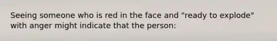 Seeing someone who is red in the face and "ready to explode" with anger might indicate that the person: