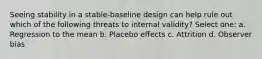 Seeing stability in a stable-baseline design can help rule out which of the following threats to internal validity? Select one: a. Regression to the mean b. Placebo effects c. Attrition d. Observer bias