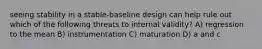 seeing stability in a stable-baseline design can help rule out which of the following threats to internal validity? A) regression to the mean B) instrumentation C) maturation D) a and c