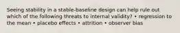 Seeing stability in a stable-baseline design can help rule out which of the following threats to internal validity? • regression to the mean • placebo effects • attrition • observer bias