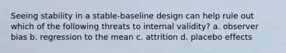 Seeing stability in a stable-baseline design can help rule out which of the following threats to internal validity? a. observer bias b. regression to the mean c. attrition d. placebo effects