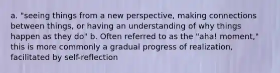 a. "seeing things from a new perspective, making connections between things, or having an understanding of why things happen as they do" b. Often referred to as the "aha! moment," this is more commonly a gradual progress of realization, facilitated by self-reflection