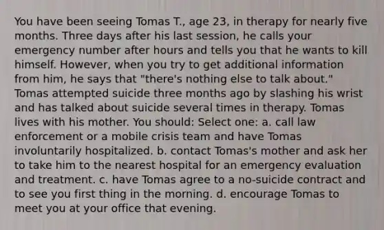 You have been seeing Tomas T., age 23, in therapy for nearly five months. Three days after his last session, he calls your emergency number after hours and tells you that he wants to kill himself. However, when you try to get additional information from him, he says that "there's nothing else to talk about." Tomas attempted suicide three months ago by slashing his wrist and has talked about suicide several times in therapy. Tomas lives with his mother. You should: Select one: a. call law enforcement or a mobile crisis team and have Tomas involuntarily hospitalized. b. contact Tomas's mother and ask her to take him to the nearest hospital for an emergency evaluation and treatment. c. have Tomas agree to a no-suicide contract and to see you first thing in the morning. d. encourage Tomas to meet you at your office that evening.