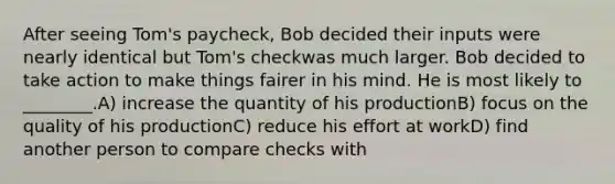 After seeing Tom's paycheck, Bob decided their inputs were nearly identical but Tom's checkwas much larger. Bob decided to take action to make things fairer in his mind. He is most likely to ________.A) increase the quantity of his productionB) focus on the quality of his productionC) reduce his effort at workD) find another person to compare checks with