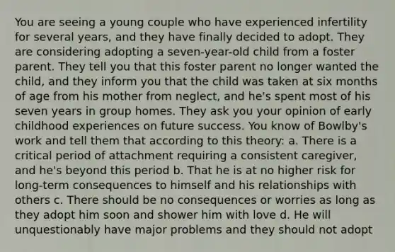 You are seeing a young couple who have experienced infertility for several years, and they have finally decided to adopt. They are considering adopting a seven-year-old child from a foster parent. They tell you that this foster parent no longer wanted the child, and they inform you that the child was taken at six months of age from his mother from neglect, and he's spent most of his seven years in group homes. They ask you your opinion of early childhood experiences on future success. You know of Bowlby's work and tell them that according to this theory: a. There is a critical period of attachment requiring a consistent caregiver, and he's beyond this period b. That he is at no higher risk for long-term consequences to himself and his relationships with others c. There should be no consequences or worries as long as they adopt him soon and shower him with love d. He will unquestionably have major problems and they should not adopt