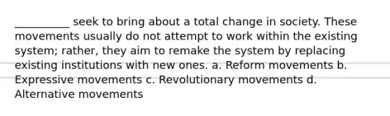 __________ seek to bring about a total change in society. These movements usually do not attempt to work within the existing system; rather, they aim to remake the system by replacing existing institutions with new ones. a. Reform movements b. Expressive movements c. Revolutionary movements d. Alternative movements