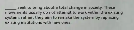 ______ seek to bring about a total change in society. These movements usually do not attempt to work within the existing system; rather, they aim to remake the system by replacing existing institutions with new ones.