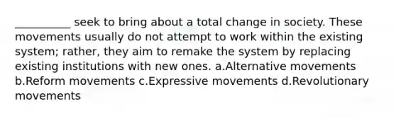 __________ seek to bring about a total change in society. These movements usually do not attempt to work within the existing system; rather, they aim to remake the system by replacing existing institutions with new ones. a.Alternative movements b.Reform movements c.Expressive movements d.Revolutionary movements