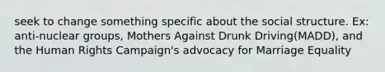 seek to change something specific about the social structure. Ex: anti-nuclear groups, Mothers Against Drunk Driving(MADD), and the Human Rights Campaign's advocacy for Marriage Equality