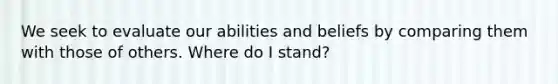 We seek to evaluate our abilities and beliefs by comparing them with those of others. Where do I stand?