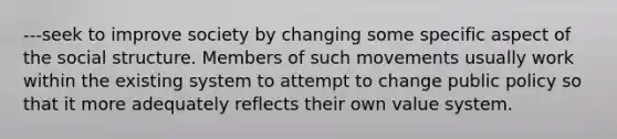 ---seek to improve society by changing some specific aspect of the social structure. Members of such movements usually work within the existing system to attempt to change public policy so that it more adequately reflects their own value system.