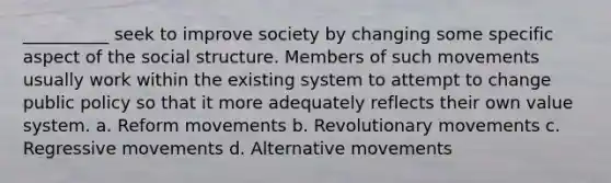 __________ seek to improve society by changing some specific aspect of the social structure. Members of such movements usually work within the existing system to attempt to change public policy so that it more adequately reflects their own value system. a. Reform movements b. Revolutionary movements c. Regressive movements d. Alternative movements