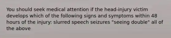 You should seek medical attention if the head-injury victim develops which of the following signs and symptoms within 48 hours of the injury: slurred speech seizures "seeing double" all of the above