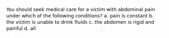 You should seek medical care for a victim with abdominal pain under which of the following conditions? a. pain is constant b. the victim is unable to drink fluids c. the abdomen is rigid and painful d. all