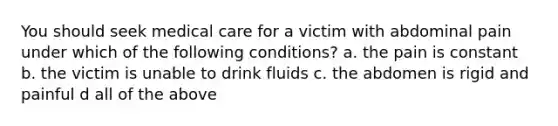 You should seek medical care for a victim with abdominal pain under which of the following conditions? a. the pain is constant b. the victim is unable to drink fluids c. the abdomen is rigid and painful d all of the above