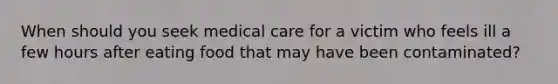 When should you seek medical care for a victim who feels ill a few hours after eating food that may have been contaminated?